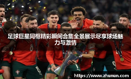 足球巨星同框精彩瞬间合集全景展示尽享球场魅力与激情