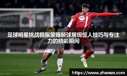 足球明星挑战极限蒙眼颠球展现惊人技巧与专注力的精彩瞬间